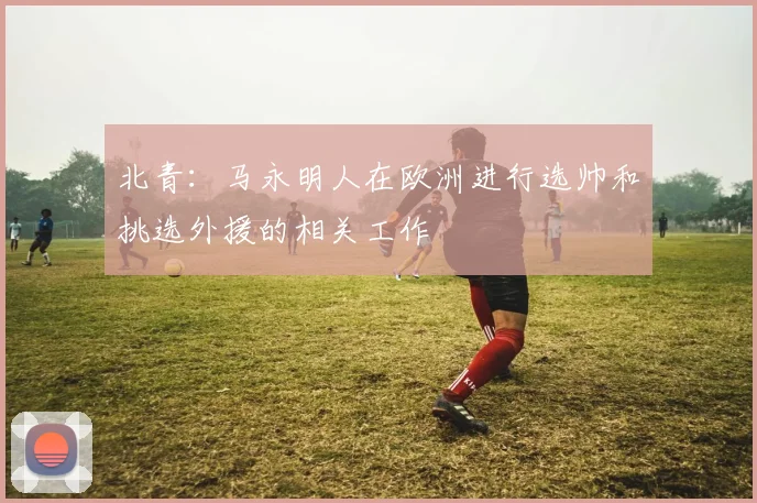 北青：马永明人在欧洲进行选帅和挑选外援的相关工作