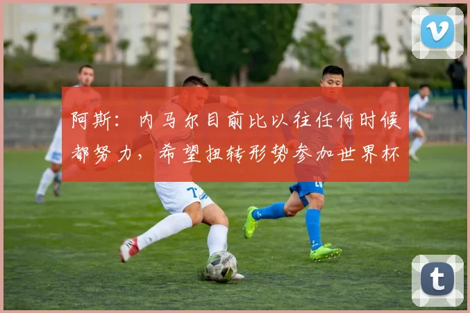 阿斯：内马尔目前比以往任何时候都努力，希望扭转形势参加世界杯