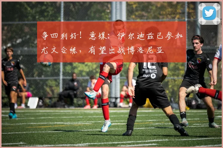 争四利好！意媒：伊尔迪兹已参加尤文合练，有望出战博洛尼亚