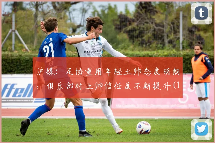 沪媒：足协重用年轻土帅态度明朗，俱乐部对土帅信任度不断提升(1)