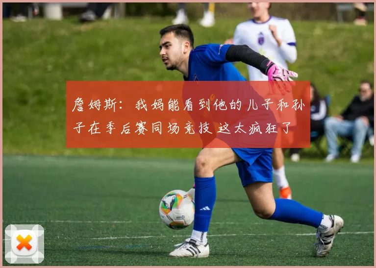 詹姆斯：我妈能看到他的儿子和孙子在季后赛同场竞技 这太疯狂了