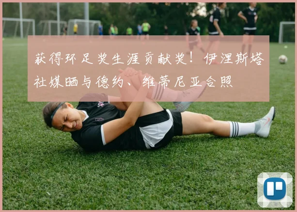 获得环足奖生涯贡献奖！伊涅斯塔社媒晒与德约、维蒂尼亚合照