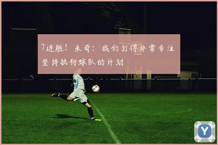 7连胜！米奇：我们打得非常专注 坚持执行球队的计划