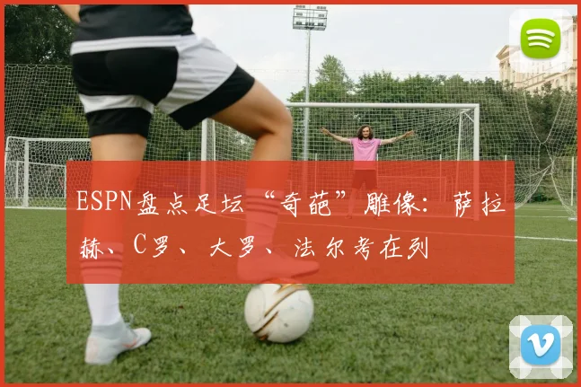 ESPN盘点足坛“奇葩”雕像：萨拉赫、C罗、大罗、法尔考在列