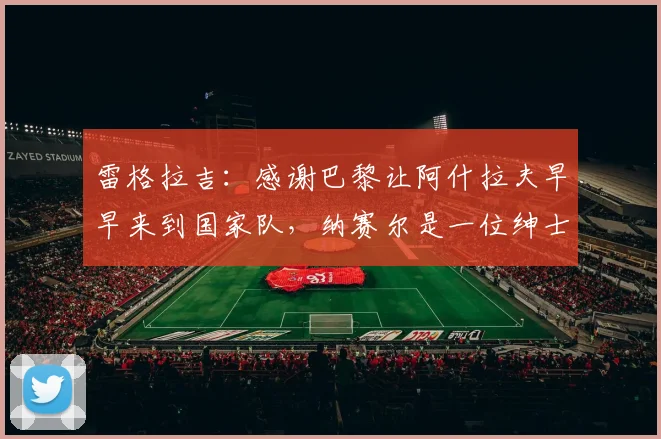 雷格拉吉：感谢巴黎让阿什拉夫早早来到国家队，纳赛尔是一位绅士